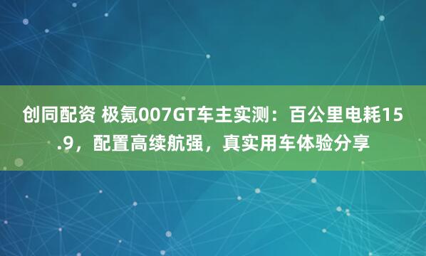 创同配资 极氪007GT车主实测：百公里电耗15.9，配置高续航强，真实用车体验分享