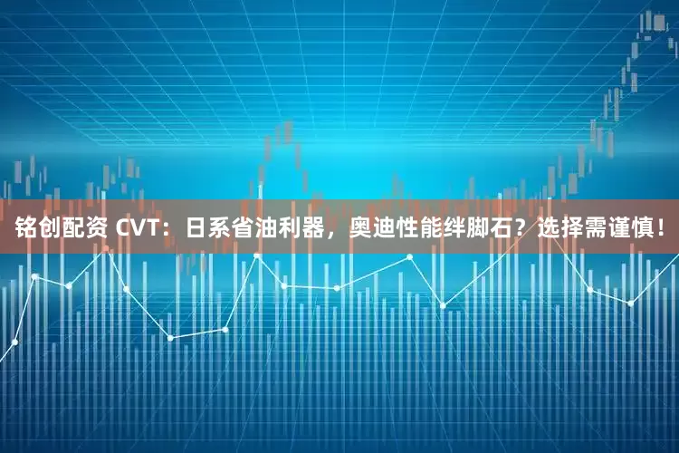 铭创配资 CVT：日系省油利器，奥迪性能绊脚石？选择需谨慎！