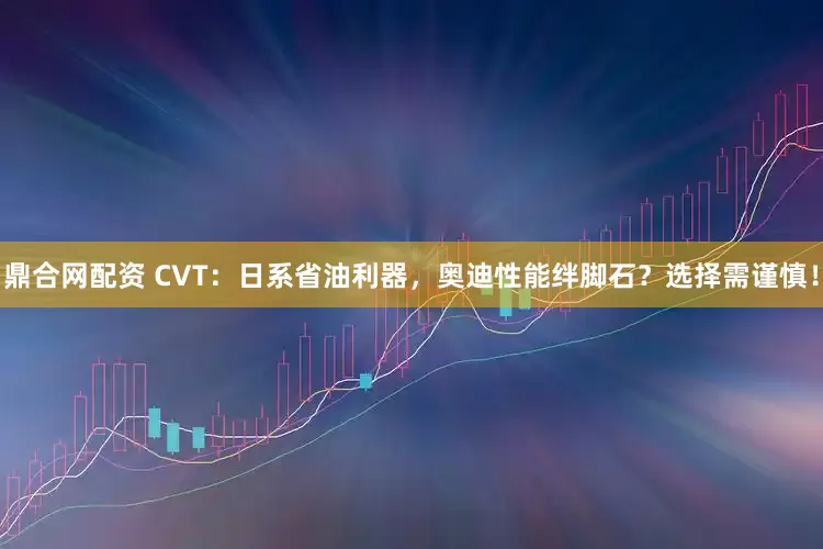 鼎合网配资 CVT：日系省油利器，奥迪性能绊脚石？选择需谨慎！
