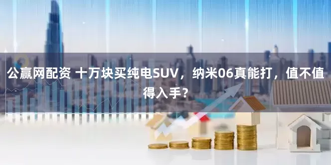 公赢网配资 十万块买纯电SUV，纳米06真能打，值不值得入手？