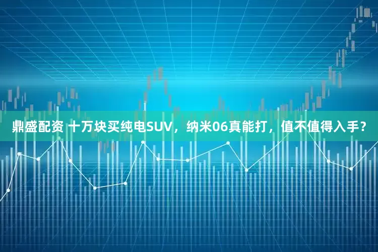 鼎盛配资 十万块买纯电SUV，纳米06真能打，值不值得入手？