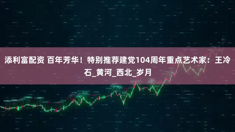 添利富配资 百年芳华！特别推荐建党104周年重点艺术家：王冷石_黄河_西北_岁月