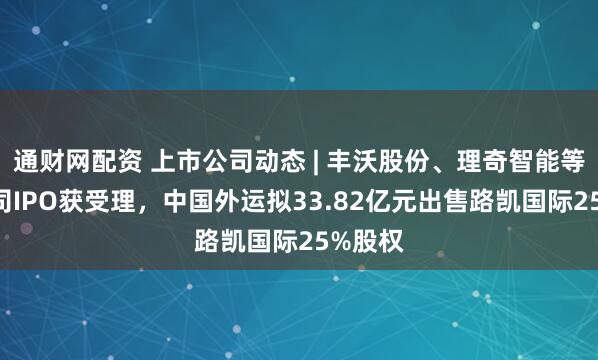 通财网配资 上市公司动态 | 丰沃股份、理奇智能等5家公司IPO获受理，中国外运拟33.82亿元出售路凯国际25%股权