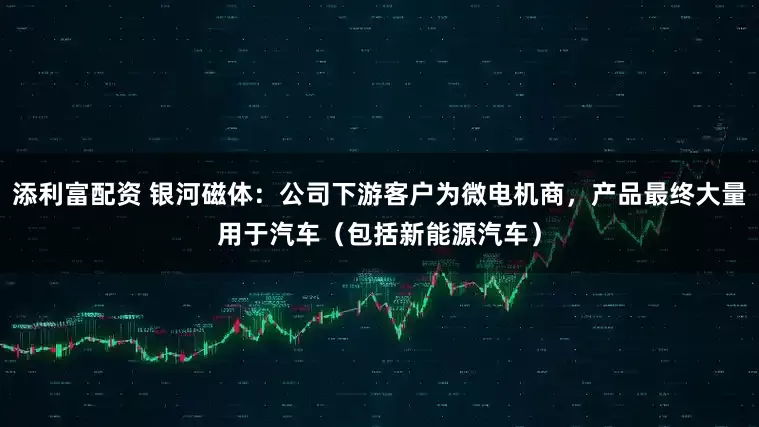 添利富配资 银河磁体：公司下游客户为微电机商，产品最终大量用于汽车（包括新能源汽车）