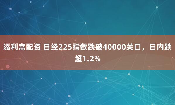 添利富配资 日经225指数跌破40000关口，日内跌超1.2%