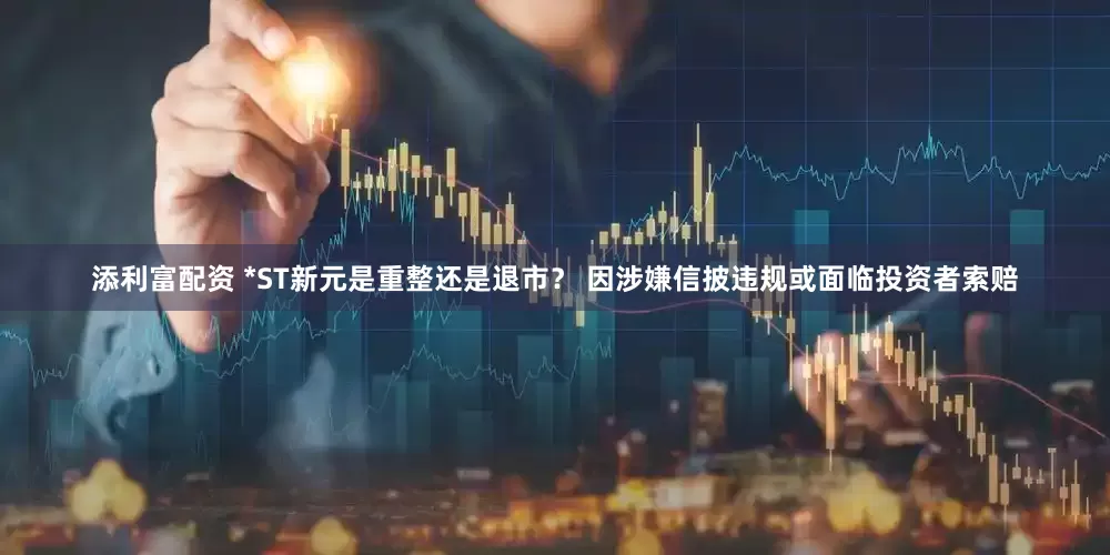 添利富配资 *ST新元是重整还是退市？ 因涉嫌信披违规或面临投资者索赔