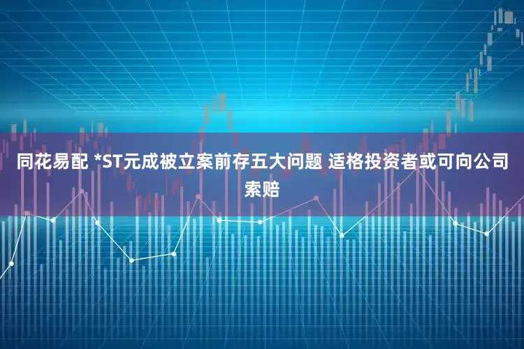 同花易配 *ST元成被立案前存五大问题 适格投资者或可向公司索赔