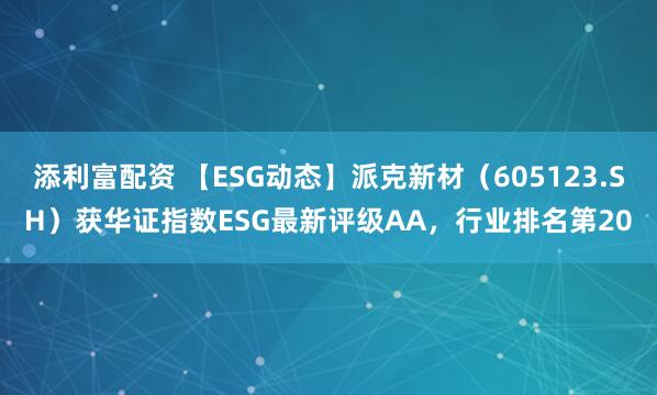 添利富配资 【ESG动态】派克新材（605123.SH）获华证指数ESG最新评级AA，行业排名第20
