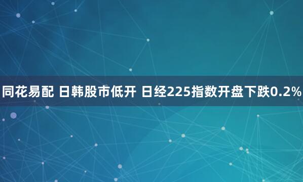 同花易配 日韩股市低开 日经225指数开盘下跌0.2%