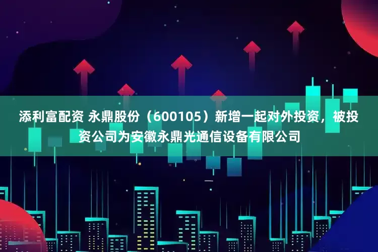 添利富配资 永鼎股份（600105）新增一起对外投资，被投资公司为安徽永鼎光通信设备有限公司