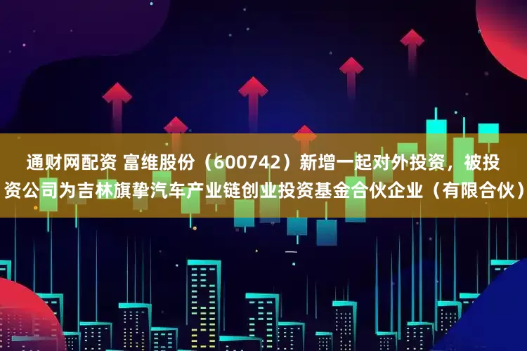 通财网配资 富维股份（600742）新增一起对外投资，被投资公司为吉林旗挚汽车产业链创业投资基金合伙企业（有限合伙）