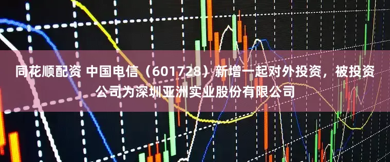 同花顺配资 中国电信（601728）新增一起对外投资，被投资公司为深圳亚洲实业股份有限公司