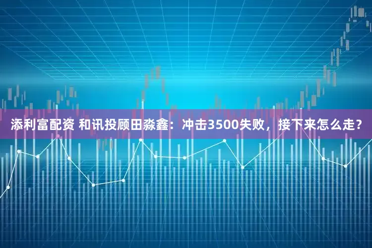 添利富配资 和讯投顾田淼鑫：冲击3500失败，接下来怎么走？