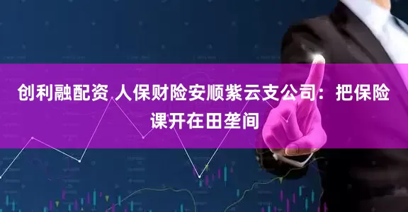 创利融配资 人保财险安顺紫云支公司：把保险课开在田垄间