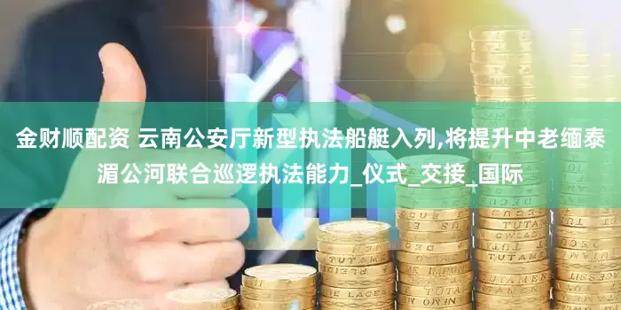 金财顺配资 云南公安厅新型执法船艇入列,将提升中老缅泰湄公河联合巡逻执法能力_仪式_交接_国际