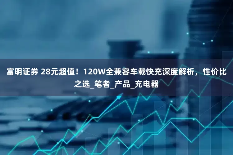 富明证券 28元超值！120W全兼容车载快充深度解析，性价比之选_笔者_产品_充电器