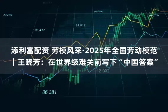 添利富配资 劳模风采·2025年全国劳动模范｜王晓芳：在世界级难关前写下“中国答案”