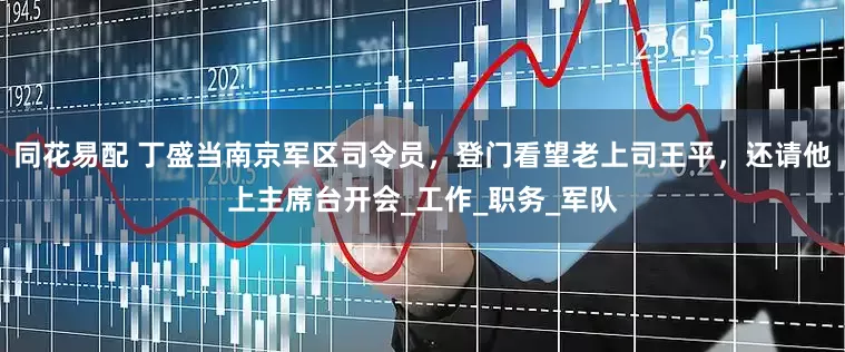 同花易配 丁盛当南京军区司令员，登门看望老上司王平，还请他上主席台开会_工作_职务_军队