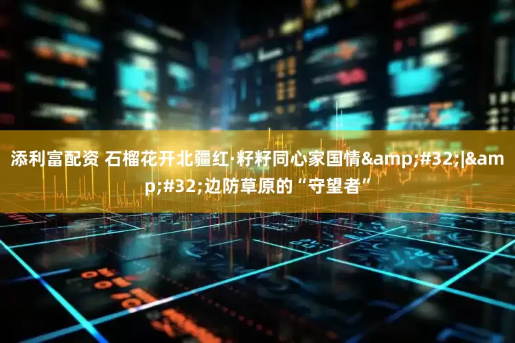 添利富配资 石榴花开北疆红·籽籽同心家国情&#32;|&#32;边防草原的“守望者”