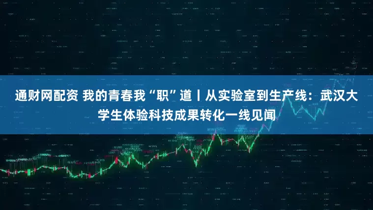 通财网配资 我的青春我“职”道丨从实验室到生产线：武汉大学生体验科技成果转化一线见闻
