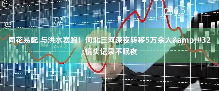 同花易配 与洪水赛跑！河北三河深夜转移5万余人&#32;镜头记录不眠夜