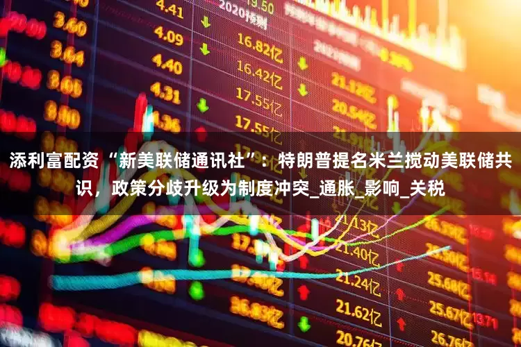 添利富配资 “新美联储通讯社”：特朗普提名米兰搅动美联储共识，政策分歧升级为制度冲突_通胀_影响_关税