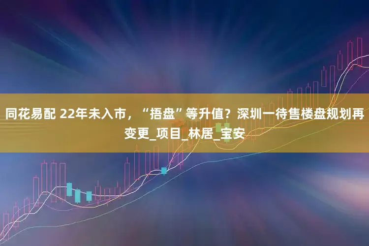 同花易配 22年未入市，“捂盘”等升值？深圳一待售楼盘规划再变更_项目_林居_宝安