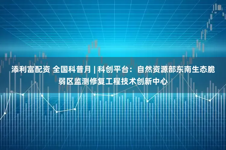 添利富配资 全国科普月 | 科创平台：自然资源部东南生态脆弱区监测修复工程技术创新中心