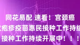 同花易配 速看！宫颈癌疫苗、带状疱疹疫苗惠民接种工作持续开展中！！！