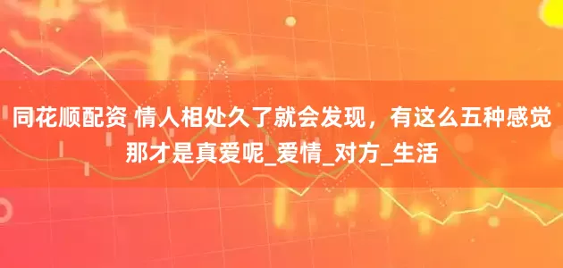 同花顺配资 情人相处久了就会发现，有这么五种感觉那才是真爱呢_爱情_对方_生活