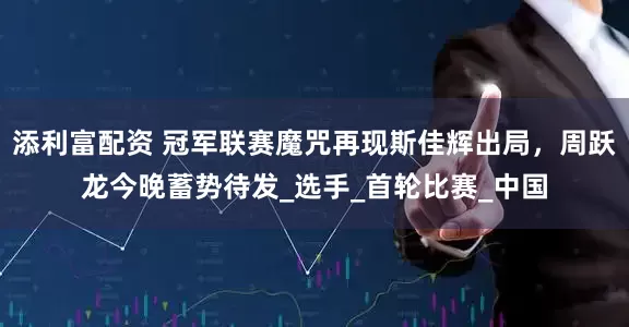 添利富配资 冠军联赛魔咒再现斯佳辉出局，周跃龙今晚蓄势待发_选手_首轮比赛_中国