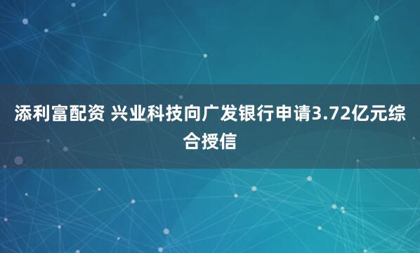 添利富配资 兴业科技向广发银行申请3.72亿元综合授信