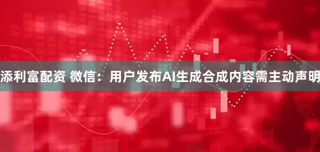 添利富配资 微信:用户发布AI生成合成内容需主动声明