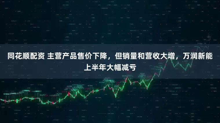 同花顺配资 主营产品售价下降，但销量和营收大增，万润新能上半年大幅减亏