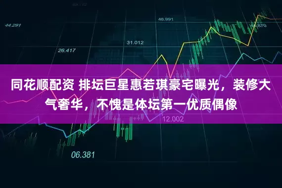 同花顺配资 排坛巨星惠若琪豪宅曝光，装修大气奢华，不愧是体坛第一优质偶像