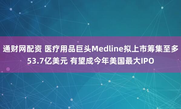 通财网配资 医疗用品巨头Medline拟上市筹集至多53.7亿美元 有望成今年美国最大IPO
