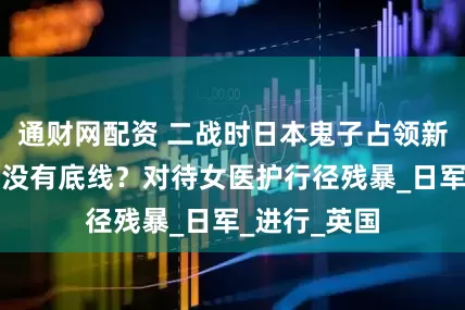 通财网配资 二战时日本鬼子占领新加坡，多么没有底线？对待女医护行径残暴_日军_进行_英国