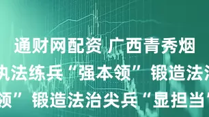 通财网配资 广西青秀烟草：深耕执法练兵“强本领” 锻造法治尖兵“显担当”