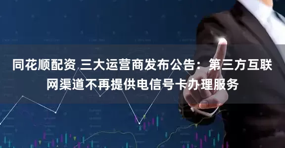 同花顺配资 三大运营商发布公告：第三方互联网渠道不再提供电信号卡办理服务