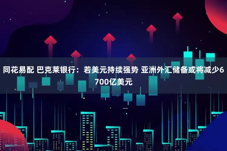 同花易配 巴克莱银行：若美元持续强势 亚洲外汇储备或将减少6700亿美元
