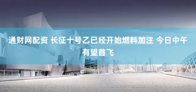 通财网配资 长征十号乙已经开始燃料加注 今日中午有望首飞