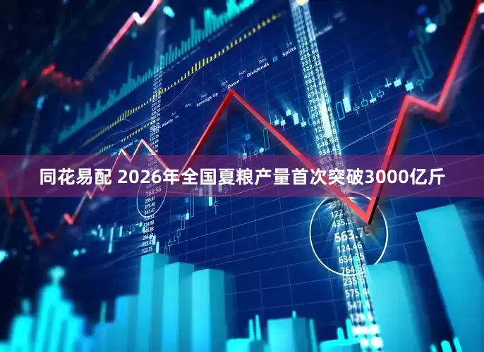 同花易配 2026年全国夏粮产量首次突破3000亿斤